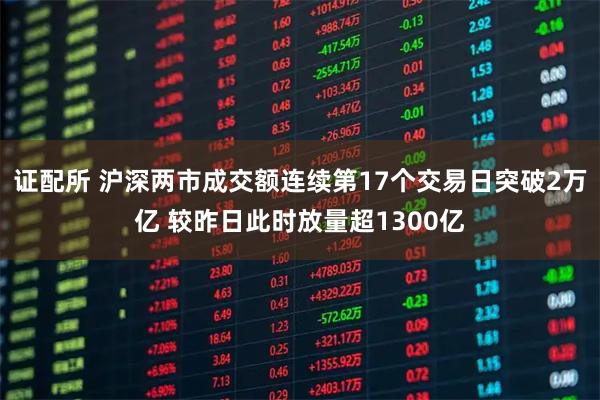 证配所 沪深两市成交额连续第17个交易日突破2万亿 较昨日此时放量超1300亿