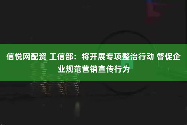 信悦网配资 工信部：将开展专项整治行动 督促企业规范营销宣传行为