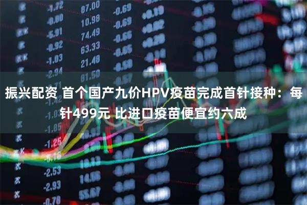 振兴配资 首个国产九价HPV疫苗完成首针接种：每针499元 比进口疫苗便宜约六成