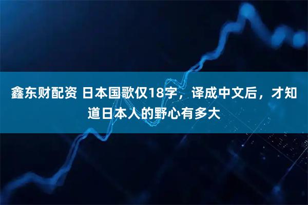 鑫东财配资 日本国歌仅18字，译成中文后，才知道日本人的野心有多大