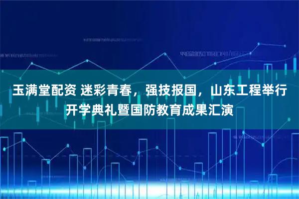 玉满堂配资 迷彩青春，强技报国，山东工程举行开学典礼暨国防教育成果汇演