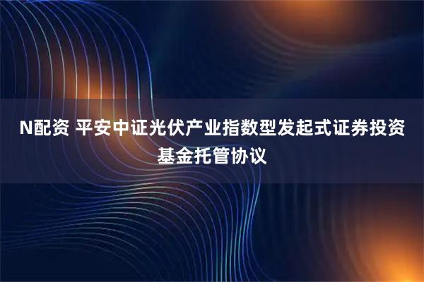 N配资 平安中证光伏产业指数型发起式证券投资基金托管协议