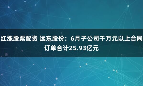红涨股票配资 远东股份：6月子公司千万元以上合同订单合计25.93亿元