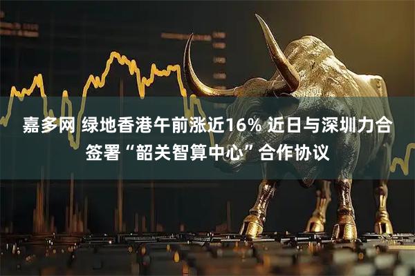 嘉多网 绿地香港午前涨近16% 近日与深圳力合签署“韶关智算中心”合作协议