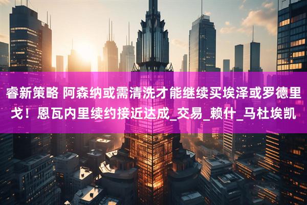 睿新策略 阿森纳或需清洗才能继续买埃泽或罗德里戈！恩瓦内里续约接近达成_交易_赖什_马杜埃凯