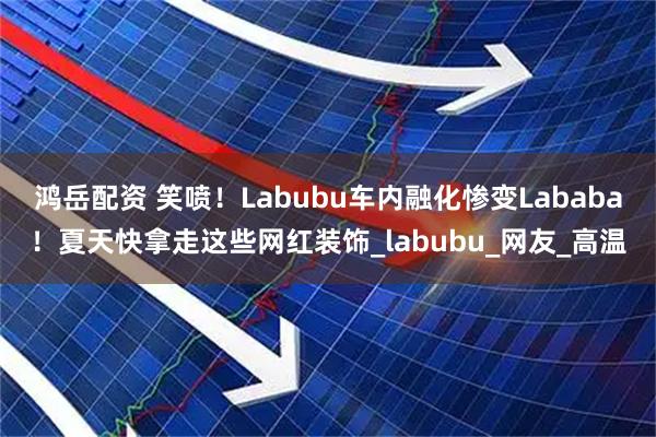 鸿岳配资 笑喷！Labubu车内融化惨变Lababa！夏天快拿走这些网红装饰_labubu_网友_高温