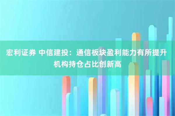 宏利证券 中信建投：通信板块盈利能力有所提升 机构持仓占比创新高