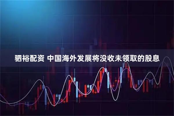 驷裕配资 中国海外发展将没收未领取的股息
