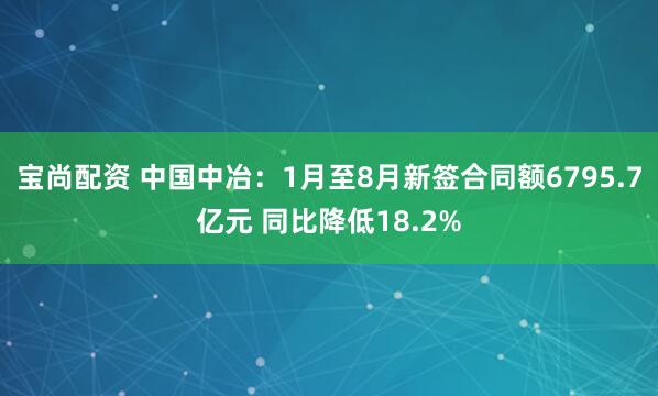 宝尚配资 中国中冶：1月至8月新签合同额6795.7亿元 同比降低18.2%