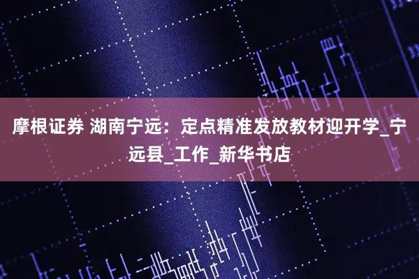摩根证券 湖南宁远：定点精准发放教材迎开学_宁远县_工作_新华书店