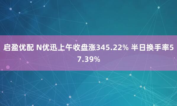启盈优配 N优迅上午收盘涨345.22% 半日换手率57.39%
