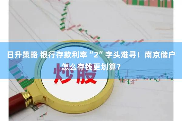 日升策略 银行存款利率“2”字头难寻！南京储户怎么存钱更划算？