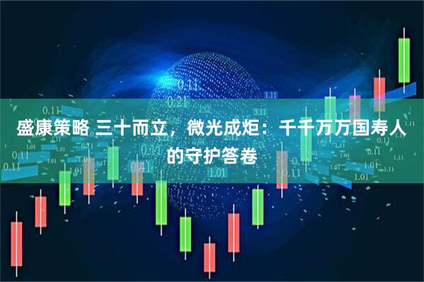 盛康策略 三十而立，微光成炬：千千万万国寿人的守护答卷